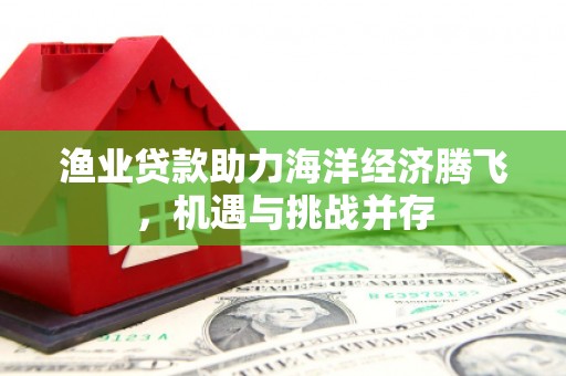 扶绥渔业贷款助力海洋经济腾飞，机遇与挑战并存
