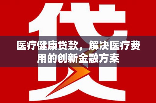 澜沧医疗健康贷款，解决医疗费用的创新金融方案