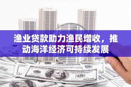 三民渔业贷款助力渔民增收，推动海洋经济可持续发展