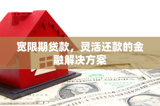 昔阳宽限期贷款，灵活还款的金融解决方案