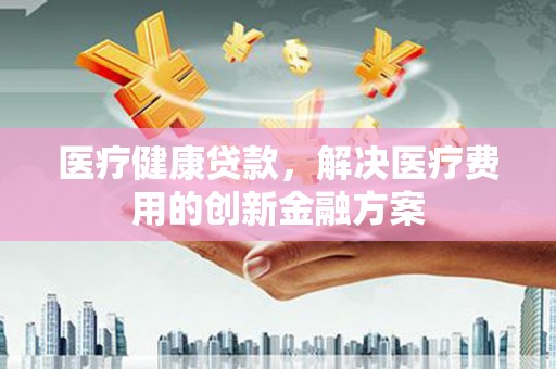 丽江医疗健康贷款，解决医疗费用的创新金融方案